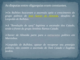 As disputas entre oligarquias eram constantes.
Os Bulhões buscavam a ascensão após o crescimento do
grupo político de José Xavier de Almeida, desafeto de
Leopoldo de Bulhões.
A “Revolução de 1909” legitima a ascensão dos Caiado,
tendo à frente do grupo Antônio Ramos Caiado.
Xavier de Almeida parte para o ostracismo político em
Morrinhos.
Leopoldo de Bulhões, apesar de recuperar seu prestígio
político, não contém a ascensão de Totó Caiado e Eugênio
Jardim.
 