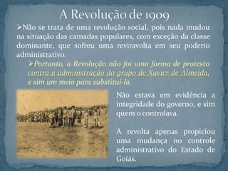 Não se trata de uma revolução social, pois nada mudou
na situação das camadas populares, com exceção da classe
dominante, que sofreu uma reviravolta em seu poderio
administrativo.
Portanto, a Revolução não foi uma forma de protesto
contra a administração do grupo de Xavier de Almeida,
e sim um meio para substituí-la.
Não estava em evidência a
integridade do governo, e sim
quem o controlava.
A revolta apenas propiciou
uma mudança no controle
administrativo do Estado de
Goiás.
 