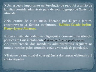 Um aspecto importante na Revolução de 1909 foi a união de
famílias consideradas rivais para derrotar o grupo de Xavier de
Almeida.
No levante de 1º de maio, liderado por Eugênio Jardim,
encontrava-se a famosa conjuntura Bulhões-Caiado-Jardim-
Fleury-Jayme-Abrantes.
Com a união de poderosas oligarquias, criou-se uma situação
política em Goiás totalmente desfavorável à participação popular.
A transferência dos mandatos administrativos seguiam os
rumos traçados pelos coronéis, e não a vontade da população.
Trata-se da mais cabal conseqüência das regras eleitorais até
então vigentes.
 