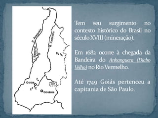 Tem seu surgimento no
contexto histórico do Brasil no
séculoXVIII(mineração).
Em 1682 ocorre à chegada da
Bandeira do Anhanguera (Diabo
Velho) noRioVermelho.
Até 1749 Goiás pertenceu a
capitania de São Paulo.
 