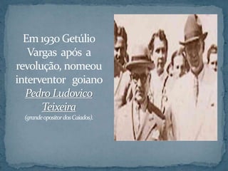 Em1930 Getúlio
Vargas após a
revolução, nomeou
interventor goiano
Pedro Ludovico
Teixeira
(grandeopositordosCaiados).
 