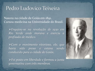 Nasceu na cidade de Goiás em 1891.
Cursou medicina na Universidade do Brasil.
Engajou-se na revolução de 1930 em
Rio Verde onde morava e exercia a
profissão de médico.
Com o movimento vitorioso, ele, que
havia sido preso e estava sendo
conduzido para a cidade de Goiás,
Foi posto em liberdade e formou a junta
governativa com três membros.
 
