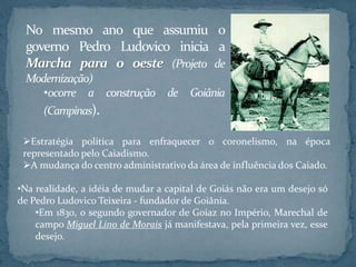 Estratégia política para enfraquecer o coronelismo, na época
representado pelo Caiadismo.
A mudança do centro administrativo da área de influência dos Caiado.
•Na realidade, a idéia de mudar a capital de Goiás não era um desejo só
de Pedro Ludovico Teixeira - fundador de Goiânia.
•Em 1830, o segundo governador de Goiaz no Império, Marechal de
campo Miguel Lino de Morais já manifestava, pela primeira vez, esse
desejo.
No mesmo ano que assumiu o
governo Pedro Ludovico inicia a
Marcha para o oeste (Projeto de
Modernização)
•ocorre a construção de Goiânia
(Campinas).
 