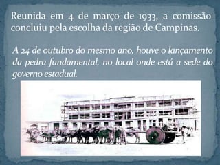 Reunida em 4 de março de 1933, a comissão
concluiu pela escolha da região de Campinas.
A 24 de outubro do mesmo ano, houve o lançamento
da pedra fundamental, no local onde está a sede do
governo estadual.
 