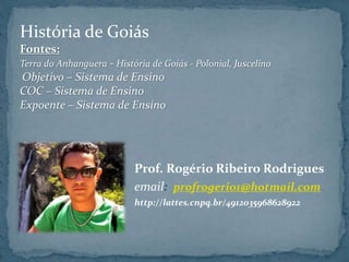 Prof. Rogério Ribeiro Rodrigues
email: profrogerio1@hotmail.com
http://lattes.cnpq.br/4912035968628922
História de Goiás
Fontes:
Terra do Anhanguera - História de Goiás - Polonial, Juscelino
Objetivo – Sistema de Ensino
COC – Sistema de Ensino
Expoente – Sistema de Ensino
 