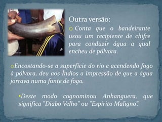 oEncostando-se a superfície do rio e acendendo fogo
à pólvora, deu aos Índios a impressão de que a água
jorrava numa fonte de fogo.
•Deste modo cognominou Anhanguera, que
significa "Diabo Velho" ou "Espírito Maligno”.
Outra versão:
o Conta que o bandeirante
usou um recipiente de chifre
para conduzir água a qual
encheu de pólvora.
 