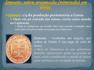 Quinto: 1/5 da produção pertenceria a Coroa
 Ouro em pó retirado das minas, corria como moeda
na Capitania.
Tudo se comprava ou vendia não com moeda cunhada, mas
com ouro em pó pesado em pequenas balanças.
Dobrões - Cunhados em 1724/27, por
ordem de D.João V (no auge do ciclo do
ouro),
Além de belíssimos no seu primoroso
desenho, apresentam quase 55 gramas de
ouro, sendo considerada a moeda de maior
valor intrínseco já circulada no mundo.
 