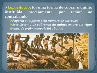 Capacitação: foi uma forma de cobrar o quinto
instituída precisamente por temor ao
contrabando.
Pagaria o imposto pelo número de escravos.
Este sistema de cobrança do quinto esteve em vigor
16 ano, de 1736-51; depois foi abolido
 