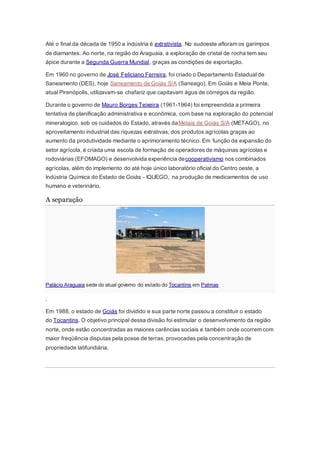 Até o final da década de 1950 a indústria é extrativista. No sudoeste afloram os garimpos
de diamantes. Ao norte, na região do Araguaia, a exploração de cristal de rocha tem seu
ápice durante a Segunda Guerra Mundial, graças as condições de exportação.
Em 1960 no governo de José Feliciano Ferreira, foi criado o Departamento Estadual de
Saneamento (DES), hoje Saneamento de Goiás S/A (Saneago). Em Goiás e Meia Ponte,
atual Pirenópolis, utilizavam-se chafariz que capitavam água de córregos da região.
Durante o governo de Mauro Borges Teixeira (1961-1964) foi empreendida a primeira
tentativa de planificação administrativa e econômica, com base na exploração do potencial
mineralogico, sob os cuidados do Estado, através daMetais de Goiás S/A (METAGO), no
aproveitamento industrial das riquezas extrativas, dos produtos agrícolas graças ao
aumento da produtividade mediante o aprimoramento técnico. Em função da expansão do
setor agrícola, é criada uma escola de formação de operadores de máquinas agrícolas e
rodoviárias (EFOMAGO) e desenvolvida experiência decooperativismo nos combinados
agrícolas, além do implemento do até hoje único laboratório oficial do Centro oeste, a
Indústria Química do Estado de Goiás - IQUEGO, na produção de medicamentos de uso
humano e veterinário.
A separação
Palácio Araguaia sede do atual governo do estado do Tocantins em Palmas
.
Em 1988, o estado de Goiás foi dividido e sua parte norte passou a constituir o estado
do Tocantins. O objetivo principal dessa divisão foi estimular o desenvolvimento da região
norte, onde estão concentradas as maiores carências sociais e também onde ocorrem com
maior freqüência disputas pela posse de terras, provocadas pela concentração de
propriedade latifundiária.
 