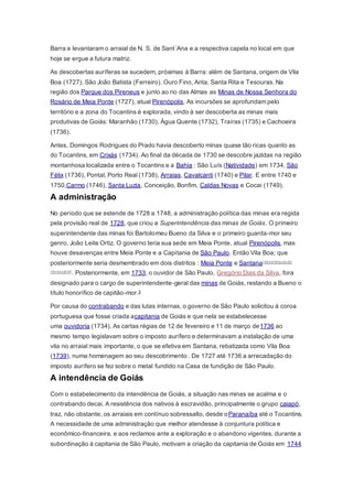 Barra e levantaram o arraial de N. S. de Sant´Ana e a respectiva capela no local em que
hoje se ergue a futura matriz.
As descobertas auríferas se sucedem, próximas à Barra: além de Santana, origem de Vila
Boa (1727). São João Batista (Ferreiro). Ouro Fino, Anta, Santa Rita e Tesouras. Na
região dos Parque dos Pireneus e junto ao rio das Almas as Minas de Nossa Senhora do
Rosário de Meia Ponte (1727), atual Pirenópolis. As incursões se aprofundam pelo
território e a zona do Tocantins é explorada, vindo à ser descoberta as minas mais
produtivas de Goiás: Maranhão (1730), Água Quente (1732), Traíras (1735) e Cachoeira
(1736).
Antes, Domingos Rodrigues do Prado havia descoberto minas quase tão ricas quanto as
do Tocantins, em Crixás (1734). Ao final da década de 1730 se descobre jazidas na região
montanhosa localizada entre o Tocantins e a Bahia : São Luís (Natividade) em 1734, São
Félix (1736), Pontal, Porto Real (1738), Arraias, Cavalcanti (1740) e Pilar. E entre 1740 e
1750,Carmo (1746), Santa Luzia, Conceição, Bonfim, Caldas Novas e Cocai (1749).
A administração
No período que se estende de 1728 a 1748, a administração política das minas era regida
pela provisão real de 1728, que criou a Superintendência das minas de Goiás. O primeiro
superintendente das minas foi Bartolomeu Bueno da Silva e o primeiro guarda-mor seu
genro, João Leite Ortiz. O governo teria sua sede em Meia Ponte, atual Pirenópolis, mas
houve desavenças entre Meia Ponte e a Capitania de São Paulo. Então Vila Boa; que
posteriormente seria desmembrado em dois distritos : Meia Ponte e Santana[desambiguação
necessária]. Posteriormente, em 1733, o ouvidor de São Paulo, Gregório Dias da Silva, fora
designado para o cargo de superintendente-geral das minas de Goiás, restando a Bueno o
título honorífico de capitão-mor.3
Por causa do contrabando e das lutas internas, o governo de São Paulo solicitou à coroa
portuguesa que fosse criada acapitania de Goiás e que nela se estabelecesse
uma ouvidoria (1734). As cartas régias de 12 de fevereiro e 11 de março de1736 ao
mesmo tempo legislavam sobre o imposto aurífero e determinavam a instalação de uma
vila no arraial mais importante, o que se efetiva em Santana, rebatizada como Vila Boa
(1739), numa homenagem ao seu descobrimento . De 1727 até 1736 a arrecadação do
imposto aurífero se fez sobre o metal fundido na Casa de fundição de São Paulo.
A intendência de Goiás
Com o estabelecimento da intendência de Goiás, a situação nas minas se acalma e o
contrabando decai. A resistência dos nativos à escravidão, principalmente o grupo caiapó,
traz, não obstante, os arraiais em contínuo sobressalto, desde oParanaíba até o Tocantins.
A necessidade de uma administração que melhor atendesse à conjuntura política e
econômico-financeira, e aos reclamos ante a exploração e o abandono vigentes, durante a
subordinação à capitania de São Paulo, motivam a criação da capitania de Goiás em 1744.
 