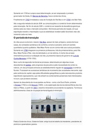 Somente em 1749 se cumpre essa determinação, ao ser empossado o primeiro
governador de Goiás, D. Marcos de Noronha, futuro conde dos Arcos.
Finalmente em 1752 é instalada a casa de fundição de Vila Boa e em 1754 a de São Félix.
Até a segunda metade do século XVIII as comunicações e o comércio foram determinados
pela mineração. No fim do século XVIII o comércio se ressente da decadência geral que
estréia cada vez mais o mercado consumidor. Há breves períodos de reação, em que
exportação excede a importação e que as estatísticas revelam saldo favorável, mas vão
rareando cada vez mais.
O períodode transição
As vilas pouco evoluíram, mesmo Vila Boa, apesar de mais próspera, carece de boas
casas, de condições sanitárias e de conforto,o ensino é precário, tanto em sentido
quantitativo quanto qualitativo. Mas Meia Ponte vai em contra mão aos outros povoados.
Somente em 1788 chegaram os primeiros professores, três de primeiras letras, para Vila
Boa, Meia Ponte e Pilar, dois de latinidade e um de retórica. A morte dos arraiais
mineratórios provoca a ruralização da vida, já presente à época do governo de Luís da
Cunha Meneses (1778-1783).
Novo surto de expansão territorial se processa, determinado por algumas novas
descobertas de jazidas, pelo progresso da pecuária e pela necessidade de conter os
nativos, um dos principais entraves ao estabelecimento regular da navegação e comércio
fluviais. Fracassam as sucessivas tentativas de incremento das sociedades mercantis, seja
pela carência de capital, seja pelas dificuldades geográficas ou pela natureza dos produtos
exportáveis (agropastoris), que não atraem os comerciantes paraenses mais interessados
no ouro, que ja estava escasso.
Apesar da descoberta de novas jazidas auríferas - como a de Ouro Podre, próxima
a Arraias (1792) e a de Anicuns (1809) - e da exploração das lavras diamantíferas dos rios
Claro e Pilões, a partir de 1801 o declínio mineratório era evidente na capitania. Terminava
definitivamente a fase de ocupação territorial ligada à mineração.
Palácio Conde dos Arcos, Cidade de Goiás: antigo local de trabalho de intendentes, presidentes de
província e governadores goianos.
 