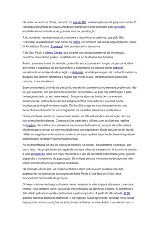 No sul e no norte de Goiás, no início do século XIX, a mineração era de pequena monta. O
respaldo econômico do novo surto de povoamento foi representado pela pecuária,
estabelecida através de duas grandes vias de penetração:
A do nordeste, representada por criadores e rebanhos nordestinos, que pelo São
Francisco se espalharam pelo oeste da Bahia, penetrando nas zonas adjacentes de Goiás.
O Arraial dos Couros (Formosa) foi o grande centro dessa via.
A de São Paulo e Minas Gerais, que através dos antigos caminhos da mineração,
penetrou no território goiano, estabilizando-se no Sudoeste da capitania.
Assim, extensas áreas do território goiano foram ocupadas em função da pecuária, dela
derivando a expansão do povoamento e o surgimento de cidades como Itaberaí,
inicialmente uma fazenda de criação, e Anápolis, local de passagem de muitos fazendeiros
de gado que iam em demanda à região das minas e que, impressionados com seus
campos, aí se instalaram.
Esse povoamento oriundo da pecuária, entretanto, apresentou numerosos problemas. Não
foi, por exemplo, um povoamento uniforme: caracterizou-se pela má distribuição e pela
heterogeneidade do seu crescimento. Enquanto algumas áreas permaneceram
estacionárias, outras decaíram (os antigos centros mineradores), e outras ainda,
localizadas principalmente na região Centro-Sul, surgiram e se desenvolveram, em
decorrência sobretudo do surto migratório de paulistas, mineiros e nordestinos.
Outro problema crucial do povoamento residiu na dificuldade de comunicação com as
outras regiões brasileiras. Comunicações carentes e difíceis com as diversas regiões
do Império, derivadas principalmente da pobreza da Província, incapaz de obter meios
eficientes para vencer as enormes distâncias que separavam Goiás dos portos do litoral,
refletiram negativamente sobre o comércio de exportação e importação, freiando qualquer
possibilidade de desenvolvimento provincial.
As características do tipo de pecuária exercido na época - basicamente extensiva - por
outro lado, não propiciavam a criação de núcleos urbanos expressivos. A economia tendeu
a uma ruralização cada vez mais marcante e o tipo de atividade econômica gerou grande
dispersão e nomadismo da população. Os antigos centros mineradores decadentes não
foram substituídos por povoações dinâmicas.
No início do século XIX, os núcleos urbanos eram pobres e em número reduzido,
destacando-se apenas as povoações de Meia Ponte e Vila Boa de Goiás, esta
funcionando como sede do governo.
O desenvolvimento da agricultura torna-se necessário, não só para abastecer o mercado
interno, mas também como veículo de intensificação do comércio externo. O comércio é
dificultado pelos transportes deficientes e pelos impostos. A partir da década de 1780,
quando caem as barreiras restritivas, a navegação fluvial apresenta-se como meio capaz
de propiciar novas condições de vida, fundamentadas no intercâmbio mais efetivo com o
 
