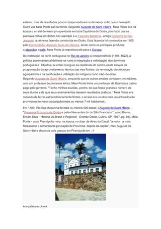 exterior, mas de resultados pouco compensadores ou de menor vulto que o desejado.
Outra vez Meia Ponte sai na frente. Segundo Auguste de Saint-Hilaire, Meia Ponte era ná
época o arraial de maior prosperidade em toda Capitânia de Goiás, pois tudo que se
plantava colhia em dobro. Um exemplo é a Fazenda Babilônia, antigo Engenho de São
Joaquim, a primeira fazenda construída em Goiás. Esta fazenda foi construída em 1800
pelo Comendador Joaquim Alves de Oliveira, tendo como os principais produtos:
o algodãoe o café. Meia Ponte já exportava até para a Europa.
Da instalação da corte portuguesa no Rio de Janeiro à independência (1808-1822), a
política governamental delineia-se rumo à integração e valorização dos domínios
portugueses : Objetiva-se então reerguer as capitanias do centro-oeste através da
programação do aproveitamento técnico das vias fluviais, da renovação das técnicas
agropastoris e da pacificação e utilização do indígena como mão-de-obra.
Segundo Auguste de Saint-Hiliaire, enquanto que os outros arraiais contavam, no máximo,
com um professor de primeiras letras, Meia-Ponte tinha um professor de Gramática Latina
pago pelo governo. "Tenho minhas dúvidas, porém, de que fosse grande o número de
seus alunos e de que seus ensinamentos dessem resultados práticos.." Meia Ponte era
rodeado de terras extraordináriamente férteis, o arraial era um dos mais aquinhoados da
província e de maior população (mais ou menos 7 mil habitantes).
Em 1809, Vila Boa dispunha de mais ou menos 900 casas. (Auguste de Saint-Hilaire, -
"Viagem a Província de Goiás e pelas Nascentes do rio São Francisco ", apud Bruno,
Ernani Silva - História do Brasil e Regional - Grande Oeste. Cultrix, SP, 1967, pg. 66). Meia
Ponte - atual Pirenópolis - era, na época, no dizer de Aires do Casal, "a maior, a mais
florescente e comerciante povoação da Província, depois da capital", mas Auguste de
Saint-Hilaire discorda pois passou em Pirenópolis em ..4
A arquitetura colonial.
 
