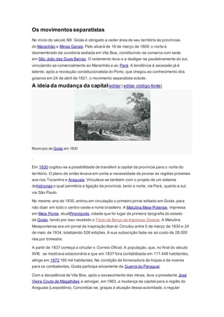 Os movimentosseparatistas
No início do século XIX Goiás é obrigado a ceder área de seu território às províncias
do Maranhão e Minas Gerais. Pelo alvará de 18 de março de 1809, o norte é
desmembrado da ouvidoria sediada em Vila Boa, constituindo-se comarca com sede
em São João das Duas Barras. O isolamento leva-o a desligar-se paulatinamente do sul,
vinculando-se comercialmente ao Maranhão e ao Pará. A tendência à secessão já é
latente; após a revolução constitucionalista do Porto, que chegou ao conhecimento dos
goianos em 24 de abril de 1821, o movimento separatista eclode.
A ideia da mudança da capital[editar | editar código-fonte]
Município de Goiás em 1830
.
Em 1830 cogitou-se a possibilidade de transferir a capital da província para o norte do
território. O plano de então levava em conta a necessidade de povoar as regiões próximas
aos rios Tocantins e Araguaia. Vinculava-se também com o projeto de um sistema
dehidrovias o qual permitiria a ligação da província, tanto a norte, via Pará, quanto a sul,
via São Paulo.
No mesmo ano de 1830, entrou em circulação o primeiro jornal editado em Goiás, para
não dizer em todo o centro-oeste e norte brasileiro: A Matutina Meia-Potense, impressa
em Meia Ponte, atualPirenópolis, cidade que foi lugar da primeira tipografia do estado
de Goiás, tendo por isso recebido o Título de Berço da Imprensa Goiana. A Matutina
Meiapontense era um jornal de inspiração liberal. Circulou entre 5 de março de 1830 e 24
de maio de 1834, totalizando 526 edições. A sua subscrição fazia-se ao custo de 28.000
réis por trimestre.
A partir de 1837 começa a circular o Correio Oficial. A população, que, no final do século
XVIII, se mostrava estacionária e que em 1837 fora contabilizada em 117.446 habitantes,
atinge em 1872 160 mil habitantes. Na condição de fornecedora de tropas e de viveres
para os combatentes, Goiás participa ativamente da Guerra do Paraguai.
Com a decadência de Vila Boa, após o esvaecimento das minas, leva o presidente José
Vieira Couto de Magalhães a advogar, em 1863, a mudança da capital para a região do
Araguaia (Leopoldina). Concretiza-se, graças à atuação dessa autoridade, o regular
 