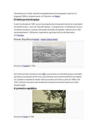 intercâmbio com o Pará, através do estabelecimento da navegação a vapor do rio
Araguaia (1868) e, posteriormente, do Tocantins, até Belém.
O balançomonárquiço
A partir da década de 1860, a província progride economicamente devido ao crescimento
do rebanho bovino - cerca de 106.548 cabeças - e da agricultura. A indústria de couros e
cosmeticos prospera, começa a fabricação de tecidos de algodão, existindo já em 1861
aproximadamente 1.555 teares. Implementos agrícolas de ferro são fabricados
em Formosa.
Período Republicano[editar | editar código-fonte]
Município de Catalão em 1892
.
Do final do período monárquico até 1930 o povoamento se intensifica graças à atividade
agrícola e à construção de ferrovias, que contribuiu para o desenvolvimento das regiões
sul, sudeste e sudoeste do estado. Novos povoados se formam a partir de 1888 e, até
1930, 12 novos municípios são constituídos e posteriormente derrubados por índios
daquela região.
A primeira república
Município de Goiás em 1903
.
 