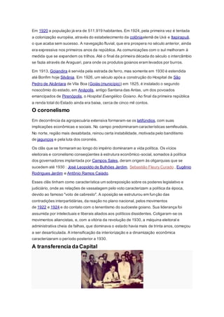 Em 1920 a população já era de 511.919 habitantes. Em 1924, pela primeira vez é tentada
a colonização européia, através do estabelecimento da colôniaalemã de Uvá e Itapirapuã,
o que acaba sem sucesso. A navegação fluvial, que era prospera no século anterior, ainda
era expressiva nos primeiros anos da república. As comunicações com o sul melhoram à
medida que se expandem os trilhos. Até o final da primeira década do século o intercâmbio
se fazia através de Araguari, para onde os produtos goianos eram levados por burros.
Em 1913, Goiandira é servida pela estrada de ferro, mas somente em 1930 é estendida
até Bonfim hoje Silvânia. Em 1926, um século após a construção do Hospital de São
Pedro de Alcântara de Vila Boa (Goiás (município)) em 1825, é instalado o segundo
nosocômio do estado, em Anápolis, antigo Santana das Antas, um dos povoados
emancipados de Pirenópolis, o Hospital Evangélico Goiano. Ao final da primeira república
a renda total do Estado ainda era baixa, cerca de cinco mil contos.
O coronelismo
Em decorrência da agropecuária extensiva formaram-se os latifúndios, com suas
implicações econômicas e sociais. No campo predominaram características semifeudais.
No norte, região mais desabitada, reinou certa instabilidade, motivada pelo banditismo
de jagunços e pela luta dos coronéis.
Os clãs que se formaram ao longo do império dominaram a vida política. Os vícios
eleitorais e coronelismo conseqüentes à estrutura econômico-social, somados à política
dos governadores implantada por Campos Sales, deram origem às oligarquias que se
sucedem até 1930 : José Leopoldo de Bulhões Jardim, Sebastião Fleury Curado , Eugênio
Rodrigues Jardim e Antônio Ramos Caiado.
Esses clãs tinham como característica um sobreposição sobre os poderes legislativo e
judiciário, onde as relações de vassalagem pelo voto caracterizam a política da época,
devido ao famoso "voto de cabresto". A oposição se estruturou em função das
contradições interpartidárias, da reação no plano nacional, pelos movimentos
de 1922 e 1924 e do contato com o tenentismo do sudoeste goiano. Sua liderança foi
assumida por intelectuais e liberais aliados aos políticos dissidentes. Coligaram-se os
movimentos aliancistas, e, com a vitória da revolução de 1930, a máquina eleitoral e
administrativa cheia de falhas, que dominava o estado havia mais de trinta anos, começou
a ser desarticulada. A intensificação da interiorização e a dinamização econômica
caracterizaram o período posterior a 1930.
A transferencia da Capital
 