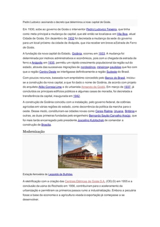 Pedro Ludovico assinando o decreto que determinou a nova capital de Goiás.
Em 1930, sobe ao governo de Goiás o interventor Pedro Ludovico Teixeira, que tinha
como meta principal a mudança da capital, que até então se localizava em Vila Boa, atual
Cidade de Goiás. Em dezembro de 1932 foi decretada a mudança da sede do governo
para um local próximo da cidade de Anápolis, que iria receber em breve aEstrada de Ferro
de Goiás.
A fundação da nova capital do Estado, Goiânia, ocorreu em 1933. A mudança foi
determinada por motivos administrativos e econômicos, pois com a chegada da estrada de
ferro a Anápolis em 1935, permitiu um rápido crescimento populacional da região sul do
estado, através das sucessivas migrações de nordestinos, mineirose paulistas que fez com
que a região Centro Oeste se interligasse definitivamente a região Sudeste do Brasil.
Com poucos recursos, baseada num empréstimo concedido pelo Banco do Brasil, iniciou-
se a construção da nova capital, a que foi dado o nome de Goiânia, de acordo com projeto
do arquiteto Atílio Correia Lima e do urbanista Armando de Godói. Em março de 1937, já
concluídos os principais edifícios públicos e algumas casas de moradia, foi decretada a
transferência da capital, inaugurada em 1942.
A construção de Goiânia coincidiu com a instalação, pelo governo federal, de colônias
agrícolas em várias regiões do estado, como decorrência da política da marcha para o
oeste. Desse modo, constituíram-se cidades novas como Ceres,Rialma, Uruana, Britânia e
outras, as duas primeiras fundadas pelo engenheiro Bernardo Sayão Carvalho Araújo, que
foi mais tarde encarregado pelo presidente Juscelino Kubitschek de comandar a
construção de Brasília.
Modernização
Estação ferroviária de Leopoldo de Bulhões
A eletrificação com a criação das Centrais Elétricas de Goiás S.A. (CELG) em 1955 e a
conclusão da usina do Rochedo em 1956, contribuíram para o aceleramento da
urbanização e permitiram os primeiros passos rumo a industrialização. Embora a pecuária
fosse a base da economia e a agricultura visada à exportação já começasse a se
desenvolver.
 