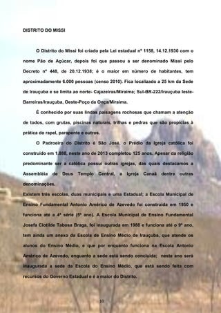 DISTRITO DO MISSI
O Distrito do Missi foi criado pela Lei estadual nº 1158, 14.12.1930 com o
nome Pão de Açúcar, depois foi que passou a ser denominado Missi pelo
Decreto nº 448, de 20.12.1938; é o maior em número de habitantes, tem
aproximadamente 6.000 pessoas (censo 2010). Fica localizado a 25 km da Sede
de Irauçuba e se limita ao norte- Cajazeiras/Miraíma; Sul-BR-222/Irauçuba leste-
Barreiras/Irauçuba, Oeste-Poço da Onça/Miraíma.
É conhecido por suas lindas paisagens rochosas que chamam a atenção
de todos, com grutas, piscinas naturais, trilhas e pedras que são propícias à
prática do rapel, parapente e outros.
O Padroeiro do Distrito é São José, o Prédio da Igreja católica foi
construído em 1.888, neste ano de 2013 completou 125 anos. Apesar da religião
predominante ser a católica possui outras igrejas, das quais destacamos a
Assembléia de Deus Templo Central, a Igreja Canaã dentre outras
denominações.
Existem três escolas, duas municipais e uma Estadual; a Escola Municipal de
Ensino Fundamental Antonio Américo de Azevedo foi construída em 1950 e
funciona até a 4ª série (5º ano). A Escola Municipal de Ensino Fundamental
Josefa Clotilde Tabosa Braga, foi inaugurada em 1988 e funciona até o 9º ano,
tem ainda um anexo da Escola de Ensino Médio de Irauçuba, que atende os
alunos do Ensino Médio, e que por enquanto funciona na Escola Antonio
Américo de Azevedo, enquanto a sede está sendo concluída; neste ano será
inaugurada a sede da Escola do Ensino Médio, que está sendo feita com
recursos do Governo Estadual e é a maior do Distrito.
10
 