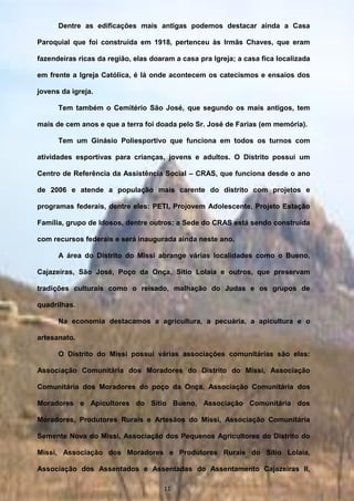 Dentre as edificações mais antigas podemos destacar ainda a Casa
Paroquial que foi construída em 1918, pertenceu às Irmãs Chaves, que eram
fazendeiras ricas da região, elas doaram a casa pra Igreja; a casa fica localizada
em frente a Igreja Católica, é lá onde acontecem os catecismos e ensaios dos
jovens da igreja.
Tem também o Cemitério São José, que segundo os mais antigos, tem
mais de cem anos e que a terra foi doada pelo Sr. José de Farias (em memória).
Tem um Ginásio Poliesportivo que funciona em todos os turnos com
atividades esportivas para crianças, jovens e adultos. O Distrito possui um
Centro de Referência da Assistência Social – CRAS, que funciona desde o ano
de 2006 e atende a população mais carente do distrito com projetos e
programas federais, dentre eles: PETI, Projovem Adolescente, Projeto Estação
Família, grupo de Idosos, dentre outros; a Sede do CRAS está sendo construída
com recursos federais e será inaugurada ainda neste ano.
A área do Distrito do Missi abrange várias localidades como o Bueno,
Cajazeiras, São José, Poço da Onça, Sítio Lolaia e outros, que preservam
tradições culturais como o reisado, malhação do Judas e os grupos de
quadrilhas.
Na economia destacamos a agricultura, a pecuária, a apicultura e o
artesanato.
O Distrito do Missi possui várias associações comunitárias são elas:
Associação Comunitária dos Moradores do Distrito do Missi, Associação
Comunitária dos Moradores do poço da Onça, Associação Comunitária dos
Moradores e Apicultores do Sítio Bueno, Associação Comunitária dos
Moradores, Produtores Rurais e Artesãos do Missi, Associação Comunitária
Semente Nova do Missi, Associação dos Pequenos Agricultores do Distrito do
Missi, Associação dos Moradores e Produtores Rurais do Sítio Lolaia,
Associação dos Assentados e Assentadas do Assentamento Cajazeiras II,
Associação dos pequenos agricultores de machão e adjacências, Associação11
 
