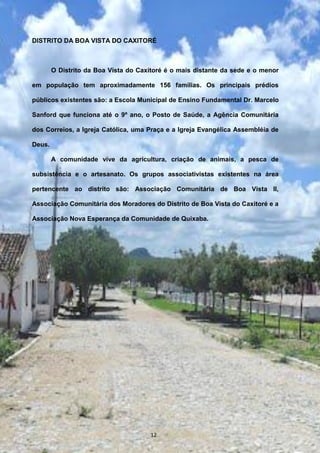 DISTRITO DA BOA VISTA DO CAXITORÉ
O Distrito da Boa Vista do Caxitoré é o mais distante da sede e o menor
em população tem aproximadamente 156 famílias. Os principais prédios
públicos existentes são: a Escola Municipal de Ensino Fundamental Dr. Marcelo
Sanford que funciona até o 9º ano, o Posto de Saúde, a Agência Comunitária
dos Correios, a Igreja Católica, uma Praça e a Igreja Evangélica Assembléia de
Deus.
A comunidade vive da agricultura, criação de animais, a pesca de
subsistência e o artesanato. Os grupos associativistas existentes na área
pertencente ao distrito são: Associação Comunitária de Boa Vista II,
Associação Comunitária dos Moradores do Distrito de Boa Vista do Caxitoré e a
Associação Nova Esperança da Comunidade de Quixaba.
12
 
