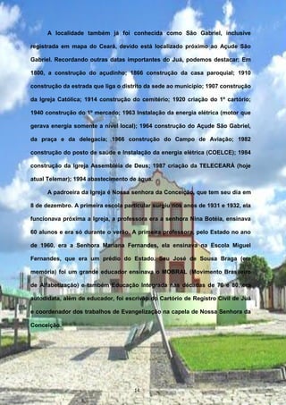A localidade também já foi conhecida como São Gabriel, inclusive
registrada em mapa do Ceará, devido está localizado próximo ao Açude São
Gabriel. Recordando outras datas importantes do Juá, podemos destacar: Em
1800, a construção do açudinho; 1866 construção da casa paroquial; 1910
construção da estrada que liga o distrito da sede ao município; 1907 construção
da Igreja Católica; 1914 construção do cemitério; 1920 criação do 1º cartório;
1940 construção do 1º mercado; 1963 Instalação da energia elétrica (motor que
gerava energia somente a nível local); 1964 construção do Açude São Gabriel,
da praça e da delegacia; 1966 construção do Campo de Aviação; 1982
construção do posto de saúde e Instalação da energia elétrica (COELCE); 1984
construção da Igreja Assembléia de Deus; 1987 criação da TELECEARÁ (hoje
atual Telemar); 1994 abastecimento de água.
A padroeira da Igreja é Nossa senhora da Conceição, que tem seu dia em
8 de dezembro. A primeira escola particular surgiu nos anos de 1931 e 1932, ela
funcionava próxima a Igreja, a professora era a senhora Nina Botéia, ensinava
60 alunos e era só durante o verão. A primeira professora, pelo Estado no ano
de 1960, era a Senhora Mariana Fernandes, ela ensinava na Escola Miguel
Fernandes, que era um prédio do Estado. Seu José de Sousa Braga (em
memória) foi um grande educador ensinava o MOBRAL (Movimento Brasileiro
de Alfabetização) e também Educação Integrada nas décadas de 70 e 80, era
autodidata, além de educador, foi escrivão do Cartório de Registro Civil de Juá
e coordenador dos trabalhos de Evangelização na capela de Nossa Senhora da
Conceição.
14
 