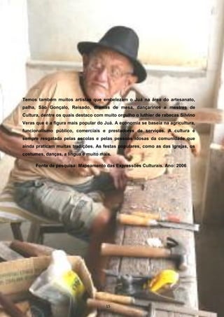 Temos também muitos artistas que embelezam o Juá na área do artesanato,
palha, São Gonçalo, Reisado, dramas de mesa, dançarinos e mestres de
Cultura, dentre os quais destaco com muito orgulho o luthier de rabecas Silvino
Veras que é a figura mais popular do Juá. A economia se baseia na agricultura,
funcionalismo público, comerciais e prestadores de serviços. A cultura é
sempre resgatada pelas escolas e pelas pessoas idosas da comunidade que
ainda praticam muitas tradições. As festas populares, como as das Igrejas, os
costumes, danças, a língua e muito mais.
Fonte de pesquisa: Mapeamento das Expressões Culturais. Ano: 2006
15
 