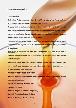 ECONOMIA DO MUNICÍPIO
Produção local
Agricultura: feijão, mamona, milho. É vendido no próprio município e alguns
produtores comercializam para os municípios vizinhos.
Pecuária: suínos, ovinos, caprinos e bovinos. A carne é vendida no comércio
local e os fazendeiros que possuem muitos rebanhos comercializam os animais
em outros municípios. Temos fazendas que comercializam o leite, o doce de
leite e o queijo para o mercado local e estadual.
Psicultura: temos vários criadores de peixes que comercializam com a região
circunvizinha e a capital, eles já são organizados numa Colônia de pescadores
do município.
Apicultura: a produção de mel está avançando cada vez mais com a
implantação das casas de mel no município. Os produtos são comercializado
em toda a região.
Artesanato: redes, varandas, colchas, toalhas, bolsas, etc. São vendidas para
outros municípios, estados e até para outros países. Temos duas associações
de artesanato e a Rede de Mulher.
PONTOS TURÍSTICOS DE IRAUÇUBA
-Regiões rochosas do Distrito do Missi (pedras em formatos diferentes, grutas,
piscinas naturais, etc.)
-Açude São Gabriel (Distrito do Juá)
-Açude Mocó (Sede)
-Fazenda Progresso (Fazenda Boqueirão)
-Fazenda Timbaúba (Distrito do Missi)
-Pedra da Tartaruga (Mocó de Cima)
17
 