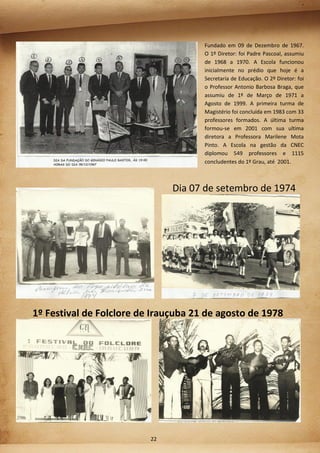 Fundado em 09 de Dezembro de 1967.
O 1º Diretor: foi Padre Pascoal, assumiu
de 1968 a 1970. A Escola funcionou
inicialmente no prédio que hoje é a
Secretaria de Educação. O 2º Diretor: foi
o Professor Antonio Barbosa Braga, que
assumiu de 1º de Março de 1971 a
Agosto de 1999. A primeira turma de
Magistério foi concluída em 1983 com 33
professores formados. A última turma
formou-se em 2001 com sua ultima
diretora a Professora Marilene Mota
Pinto. A Escola na gestão da CNEC
diplomou 549 professores e 1115
concludentes do 1º Grau, até 2001.
Dia 07 de setembro de 1974
1º Festival de Folclore de Irauçuba 21 de agosto de 1978
22
 