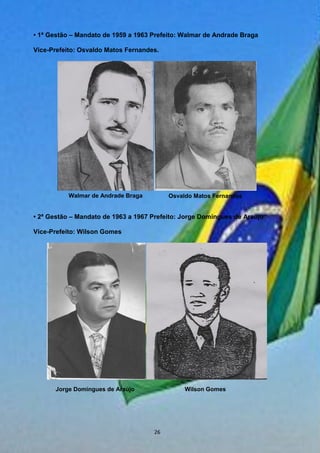 • 1ª Gestão – Mandato de 1959 a 1963 Prefeito: Walmar de Andrade Braga
Vice-Prefeito: Osvaldo Matos Fernandes.
• 2ª Gestão – Mandato de 1963 a 1967 Prefeito: Jorge Domingues de Araújo
Vice-Prefeito: Wilson Gomes
Walmar de Andrade Braga Osvaldo Matos Fernandes
Jorge Domingues de Araújo Wilson Gomes
26
 
