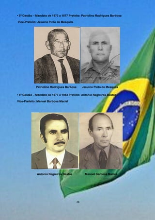 • 5ª Gestão – Mandato de 1973 a 1977 Prefeito: Patriolino Rodrigues Barbosa
Vice-Prefeito: Jesuino Pinto de Mesquita
• 6ª Gestão – Mandato de 1977 a 1983 Prefeito: Antonio Negreiros Bastos
Vice-Prefeito: Manoel Barbosa Maciel
Patriolino Rodrigues Barbosa Jesuino Pinto de Mesquita
Antonio Negreiros Bastos Manoel Barbosa Maciel
28
 