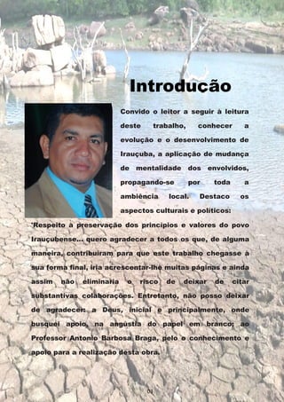Convido o leitor a seguir à leitura
deste trabalho, conhecer a
evolução e o desenvolvimento de
Irauçuba, a aplicação de mudança
de mentalidade dos envolvidos,
propagando-se por toda a
ambiência local. Destaco os
aspectos culturais e políticos:
'Respeito à preservação dos princípios e valores do povo
Irauçubense... quero agradecer a todos os que, de alguma
maneira, contribuíram para que este trabalho chegasse à
sua forma final, iria acrescentar-lhe muitas páginas e ainda
assim não eliminaria o risco de deixar de citar
substantivas colaborações. Entretanto, não posso deixar
de agradecer: a Deus, inicial e principalmente, onde
busquei apoio, na angústia do papel em branco; ao
Professor Antonio Barbosa Braga, pelo o conhecimento e
apoio para a realização desta obra.
Introdução
03
 
