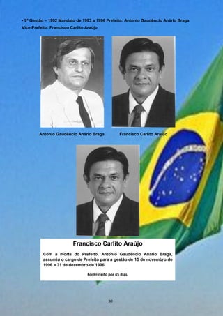 • 9ª Gestão – 1992 Mandato de 1993 a 1996 Prefeito: Antonio Gaudêncio Anário Braga
Vice-Prefeito: Francisco Carlito Araújo
Antonio Gaudêncio Anário Braga Francisco Carlito Araújo
Francisco Carlito Araújo
Com a morte do Prefeito, Antonio Gaudêncio Anário Braga,
assumiu o cargo de Prefeito para a gestão de 15 de novembro de
1996 a 31 de dezembro de 1996.
Foi Prefeito por 45 dias.
30
 