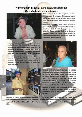 Homenagem Especial para essas três pessoas
Que são fonte de inspiração.
Milton Teles, poeta popular Irauçubense, contava
Histórias por ele vividas e histórias de outros
poetas em forma de verso. Com dinheiro do
próprio bolso chegou a publicar os seus próprios
poemas.
Carpinteiro, agricultor, fazia bancos, cadeiras e
caixões de defuntos. Sua carpintaria ficava ao lado
do primeiro posto de saúde de Irauçuba conhecido
como Dr. Paulo Sarasate (hoje é o fórum de
Irauçuba) Depois de muito tempo deixou de
trabalhar como carpinteiro, colocou um bar e deu
o nome de Castelo do Burita.
Leonete Vasconcelos Mota, setenta e seis anos,
conhecida como Tia Cimá. Foi professora durante
muito tempo, depois passou a ser supervisora do
município e pertence à família Mota que foi
fundadora de Irauçuba e atualmente aposentada,
vive em sua residência, e é considerada
historiadora popular por relatar a origem e a
história de Irauçuba. Tia Cimá é uma exímia
contadora de histórias, adora contar histórias de
trancoso, causos de antigamente e lendas que
ouvia contarem.
Professor Antônio Barbosa Braga nasceu no sítio de
Firino do distrito de Missi, município Irauçuba em 11
de março de 1942. Cursou ensino médio magistério
no Colégio São Francisco de Assis em Itapajé em
1968. Curso superior na área de Ciências pela
Universidade Federal do Ceará em 1976. Curso de
Secretário Escolar de 1º e 2º Grau em 1977.
Fundador do Colégio Paulo Bastos em Irauçuba.
Professor do Ginásio Paulo Bastos de 1º de março de
1969 a 3 de agosto de 1999. Diretor do Colégio
Paulo Bastos de 1º de março de 1971 a 30 de agosto
de 1999.
Vereador da Câmara Municipal de Irauçuba de 1967 a 1970, de 1971 a 1973. de 1973 a 1977 e de 1983 a 1989.
Vice-prefeito de Irauçuba na gestão de 1989 a 1992. Primeiro e Segundo Secretário de Educação de Irauçuba
no período de 1997 a 2000 e de 2001 a 2004. Professor concursado do município a desde 03 de fevereiro de
2003.
34
 