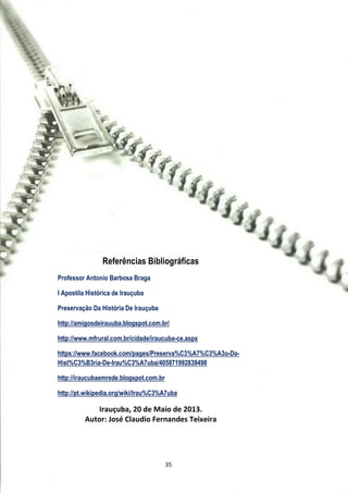 Referências Bibliográficas
Professor Antonio Barbosa Braga
I Apostila Histórica de Irauçuba
Preservação Da História De Irauçuba
http://amigosdeirauuba.blogspot.com.br/
http://www.mfrural.com.br/cidade/iraucuba-ce.aspx
https://www.facebook.com/pages/Preserva%C3%A7%C3%A3o-Da-
Hist%C3%B3ria-De-Irau%C3%A7uba/405871992839498
http://iraucubaemrede.blogspot.com.br
http://pt.wikipedia.org/wiki/Irau%C3%A7uba
Irauçuba, 20 de Maio de 2013.
Autor: José Claudio Fernandes Teixeira
35
 