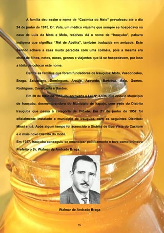 A família deu assim o nome de “Cacimba do Meio” prevaleceu ate o dia
24 de junho de 1910. Dr. Vala, um médico viajante que sempre se hospedava na
casa de Luis da Mota e Melo, resolveu dá o nome de “Irauçuba”, palavra
indígena que significa “Mel de Abelha”, também traduzida em amizade. Este
Senhor achava a casa muito parecida com uma colméia, pois a mesma era
cheia de filhos, netos, noras, genros e viajantes que lá se hospedavam, por isso
a idéia de colocar este nome.
Dentre as famílias que foram fundadoras de Irauçuba: Mota, Vasconcelos,
Braga, Salustiano, Domingues, Araújo, Azevedo, Barbosa, Melo, Gomes,
Rodrigues, Cavalcante e Bastos.
Em 20 de Maio de 1957, foi aprovada a Lei Nº 3.598, que criou o Município
de Irauçuba, desmembrando-o do Município de Itapajé, com sede do Distrito
Irauçuba que passa à categoria de Cidade. Em 21 de junho de 1957 foi
oficialmente instalado o município de Irauçuba, com os seguintes Distritos:
Missi e juá. Após algum tempo foi acrescido o Distrito de Boa Vista do Caxitoré
e o mais novo Distrito do Coité.
Em 1957, Irauçuba conseguiu se emancipar politicamente e teve como primeiro
Prefeito o Sr. Walmar de Andrade Braga.
Walmar de Andrade Braga
05
 