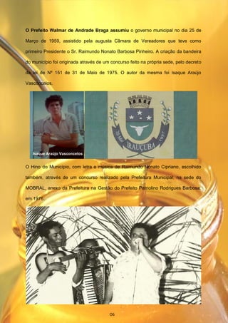 O Prefeito Walmar de Andrade Braga assumiu o governo municipal no dia 25 de
Março de 1959, assistido pela augusta Câmara de Vereadores que teve como
primeiro Presidente o Sr. Raimundo Nonato Barbosa Pinheiro. A criação da bandeira
do município foi originada através de um concurso feito na própria sede, pelo decreto
da lei de Nº 151 de 31 de Maio de 1975. O autor da mesma foi Isaque Araújo
Vasconcelos.
O Hino do Município, com letra e música de Raimundo Nonato Cipriano, escolhido
também, através de um concurso realizado pela Prefeitura Municipal, na sede do
MOBRAL, anexo da Prefeitura na Gestão do Prefeito Patriolino Rodrigues Barbosa,
em 1976.
Isaque Araújo Vasconcelos
O6
 