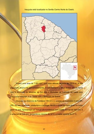 Irauçuba está localizada no Sertão Centro Norte do Ceará.
Possui uma área de 1.451 km², com uma altitude da sede de 152,5 m. A sua
população atual é de aproximadamente 23.000 habitantes. Seus limites são ao Norte
com o Município de Miraíma, ao Sul com o Município de Canindé, ao Leste com
Tejuçuoca e Itapajé, e ao Oeste com o Município de Sobral.
Irauçuba se distancia de Fortaleza 149 km e o acesso ao município é pela BR-
222. Na sua vegetação, predomina a caatinga, devido o clima ser semi-árido na maior
parte do ano. Apresentam-se índices pluviométricos com média normal de 540 mm, e
o anormal de 246 mm, temperatura máxima de 32°C, e média mínima de 21°C.
07
 