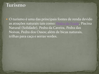  O turismo é uma das principais fontes de renda devido
as atrações naturais tais como: Pedra do Frade, Piscina
Natural (Solidade), Pedra da Caveira, Pedra das
Noivas, Pedra dos Ossos; além de bicas naturais,
trilhas para caça e serras verdes.
 