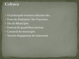  Os principais eventos culturais são:
 Festa do Padroeiro: São Francisco.
 Dia do Município.
 Festival de quadrilhas juninas.
 Carnaval do município.
 Torneio Itapajeense de motocross
 