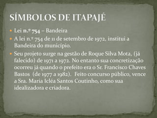  Lei n.º 754 – Bandeira
 A lei n.º 754 de 11 de setembro de 1972, institui a
Bandeira do município.
 Seu projeto surge na gestão de Roque Silva Mota, (já
falecido) de 1971 a 1972. No entanto sua concretização
ocorreu já quando o prefeito era o Sr. Francisco Chaves
Bastos (de 1977 a 1982). Feito concurso público, vence
a Sra. Maria Icléa Santos Coutinho, como sua
idealizadora e criadora.
 