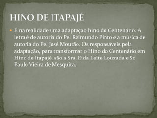  É na realidade uma adaptação hino do Centenário. A
letra é de autoria do Pe. Raimundo Pinto e a música de
autoria do Pe. José Mourão. Os responsáveis pela
adaptação, para transformar o Hino do Centenário em
Hino de Itapajé, são a Sra. Eida Leite Louzada e Sr.
Paulo Vieira de Mesquita.
 