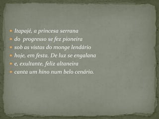  Itapajé, a princesa serrana
 do progresso se fez pioneira
 sob as vistas do monge lendário
 hoje, em festa. De luz se engalana
 e, exultante, feliz altaneira
 canta um hino num belo cenário.
 