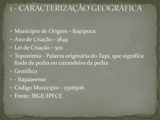  Município de Origem - Itapipoca
 Ano de Criação - 1849
 Lei de Criação - 502
 Toponímia - Palavra originária do Tupi, que significa
frade de pedra ou curandeiro da pedra
 Gentílico
 - Itapajeense
 Código Município - 2306306
 Fonte: IBGE/IPECE
 