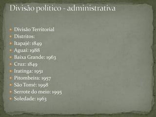  Divisão Territorial
 Distritos:
 Itapajé: 1849
 Aguaí: 1988
 Baixa Grande: 1963
 Cruz: 1849
 Iratinga: 1951
 Pitombeira: 1957
 São Tomé: 1998
 Serrote do meio: 1995
 Soledade: 1963
 