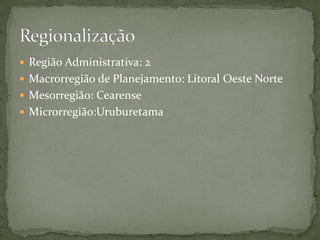  Região Administrativa: 2
 Macrorregião de Planejamento: Litoral Oeste Norte
 Mesorregião: Cearense
 Microrregião:Uruburetama
 