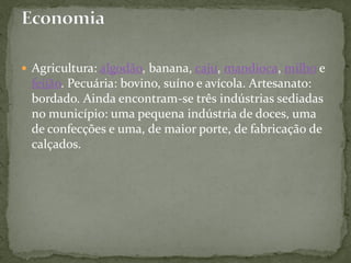  Agricultura: algodão, banana, caju, mandioca, milho e
feijão. Pecuária: bovino, suíno e avícola. Artesanato:
bordado. Ainda encontram-se três indústrias sediadas
no município: uma pequena indústria de doces, uma
de confecções e uma, de maior porte, de fabricação de
calçados.
 