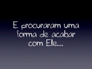 E procuraram uma
 forma de acabar
    com Ele...
 