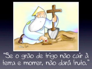 “Se o grão de trigo não cair à
terra e morrer, não dará fruto.”
 