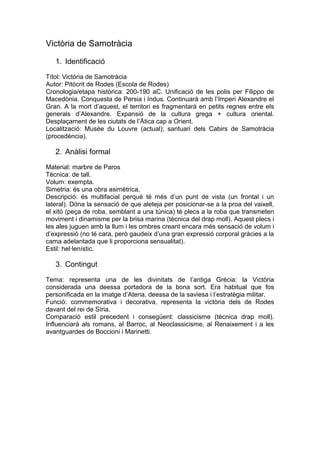 Victòria de Samotràcia
1. Identificació
Títol: Victòria de Samotràcia
Autor: Pitòcrit de Rodes (Escola de Rodes)
Cronologia/etapa històrica: 200-190 aC. Unificació de les polis per Filippo de
Macedònia. Conquesta de Persia i Indus. Continuarà amb l’Imperi Alexandre el
Gran. A la mort d’aquest, el territori es fragmentarà en petits regnes entre els
generals d’Alexandre. Expansió de la cultura grega + cultura oriental.
Desplaçament de les ciutats de l’Àtica cap a Orient.
Localització: Musée du Louvre (actual); santuari dels Cabirs de Samotràcia
(procedència).

2. Anàlisi formal
Material: marbre de Paros
Tècnica: de tall.
Volum: exempta.
Simetria: és una obra asimètrica.
Descripció: és multifacial perquè té més d’un punt de vista (un frontal i un
lateral). Dóna la sensació de que aleteja per posicionar-se a la proa del vaixell,
el xitó (peça de roba, semblant a una túnica) té plecs a la roba que transmeten
moviment i dinamisme per la brisa marina (tècnica del drap moll). Aquest plecs i
les ales juguen amb la llum i les ombres creant encara més sensació de volum i
d’expressió (no té cara, però gaudeix d’una gran expressió corporal gràcies a la
cama adelantada que li proporciona sensualitat).
Estil: hel·lenístic.

3. Contingut
Tema: representa una de les divinitats de l’antiga Grècia: la Victòria
considerada una deessa portadora de la bona sort. Era habitual que fos
personificada en la imatge d’Atena, deessa de la saviesa i l’estratègia militar.
Funció: commemorativa i decorativa, representa la victòria dels de Rodes
davant del rei de Síria.
Comparació estil precedent i consegüent: classicisme (tècnica drap moll).
Influenciarà als romans, al Barroc, al Neoclassicisme, al Renaixement i a les
avantguardes de Boccioni i Marinetti.

 