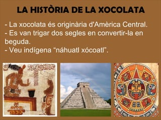 LA HISTÒRIA DE LA XOCOLATA
- La xocolata és originària d'Amèrica Central.
- Es van trigar dos segles en convertir-la en
beguda.
- Veu indígena “náhuatl xócoatl”.
 